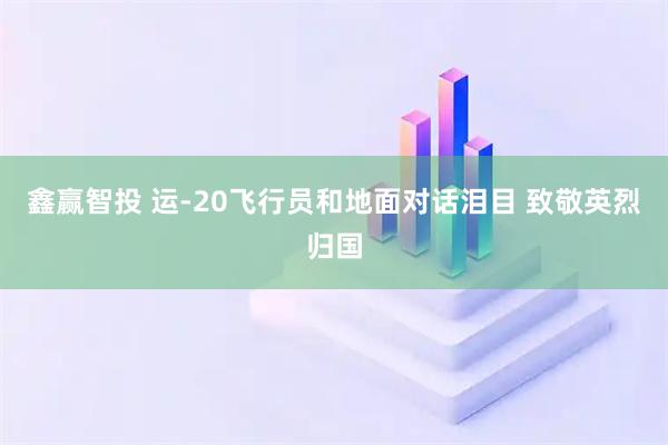 鑫赢智投 运-20飞行员和地面对话泪目 致敬英烈归国