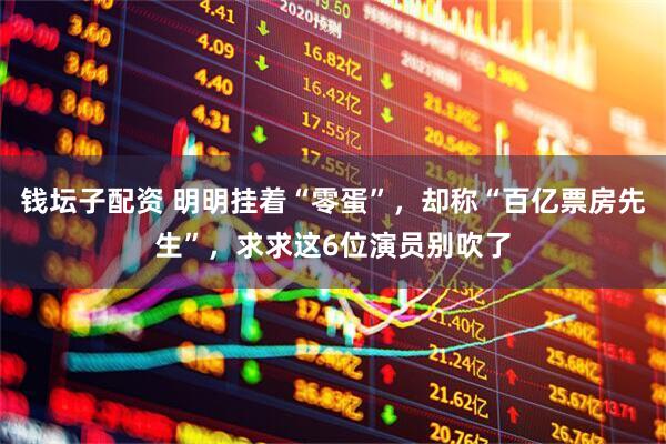 钱坛子配资 明明挂着“零蛋”，却称“百亿票房先生”，求求这6位演员别吹了