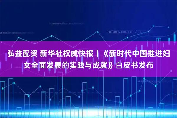 弘益配资 新华社权威快报｜《新时代中国推进妇女全面发展的实践与成就》白皮书发布