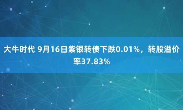 大牛时代 9月16日紫银转债下跌0.01%，转股溢价率37.83%