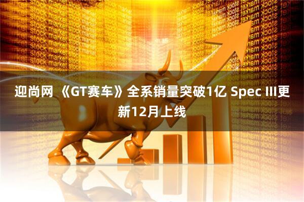 迎尚网 《GT赛车》全系销量突破1亿 Spec III更新12月上线