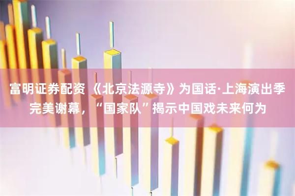 富明证券配资 《北京法源寺》为国话·上海演出季完美谢幕，“国家队”揭示中国戏未来何为