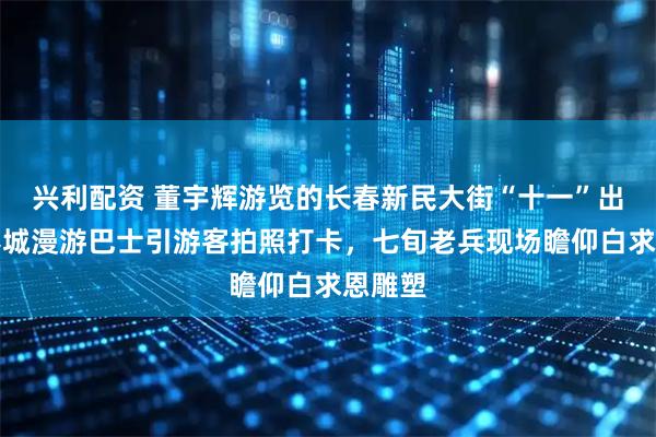 兴利配资 董宇辉游览的长春新民大街“十一”出圈：春城漫游巴士引游客拍照打卡，七旬老兵现场瞻仰白求恩雕塑