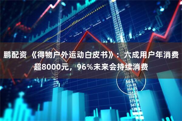 鹏配资 《得物户外运动白皮书》：六成用户年消费超8000元，96%未来会持续消费