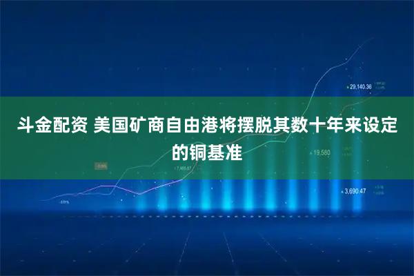 斗金配资 美国矿商自由港将摆脱其数十年来设定的铜基准