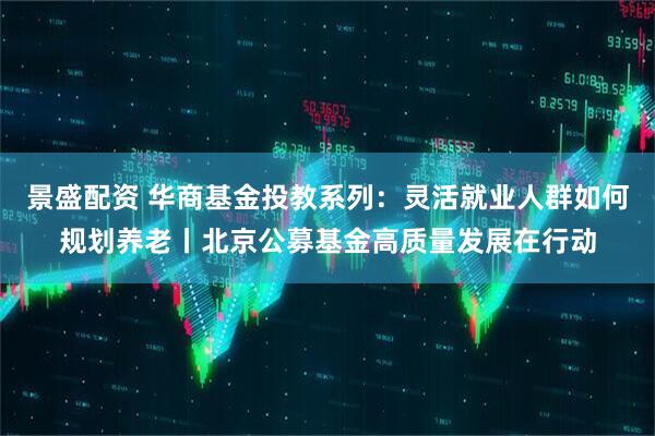 景盛配资 华商基金投教系列：灵活就业人群如何规划养老丨北京公募基金高质量发展在行动