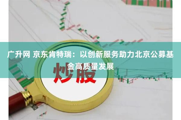广升网 京东肯特瑞：以创新服务助力北京公募基金高质量发展