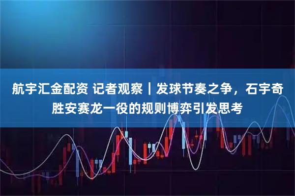 航宇汇金配资 记者观察｜发球节奏之争，石宇奇胜安赛龙一役的规则博弈引发思考