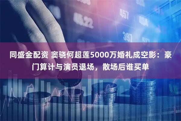 同盛金配资 窦骁何超莲5000万婚礼成空影：豪门算计与演员退场，散场后谁买单