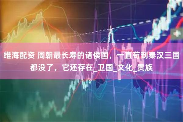 维海配资 周朝最长寿的诸侯国，一直苟到秦汉三国都没了，它还存在_卫国_文化_贵族