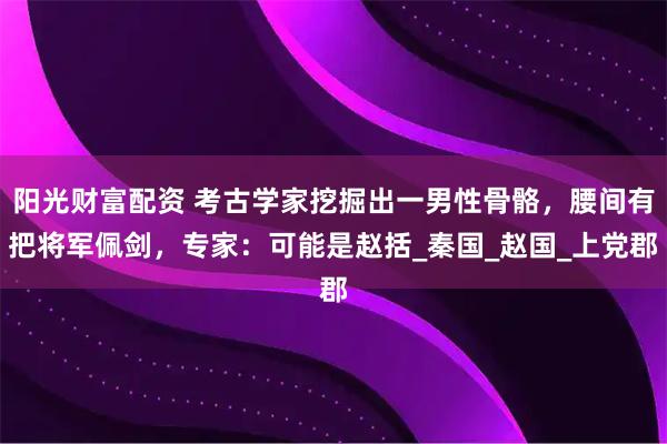 阳光财富配资 考古学家挖掘出一男性骨骼，腰间有把将军佩剑，专家：可能是赵括_秦国_赵国_上党郡