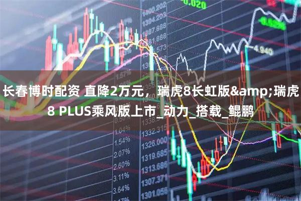 长春博时配资 直降2万元，瑞虎8长虹版&瑞虎8 PLUS乘风版上市_动力_搭载_鲲鹏