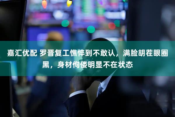 嘉汇优配 罗晋复工憔悴到不敢认，满脸胡茬眼圈黑，身材佝偻明显不在状态