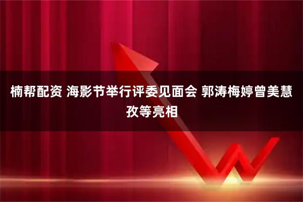 楠帮配资 海影节举行评委见面会 郭涛梅婷曾美慧孜等亮相