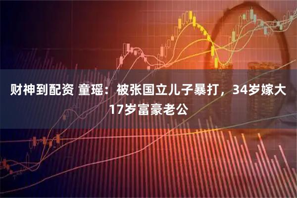 财神到配资 童瑶：被张国立儿子暴打，34岁嫁大17岁富豪老公