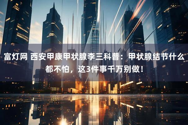 富灯网 西安甲康甲状腺李三科普：甲状腺结节什么都不怕，这3件事千万别做！