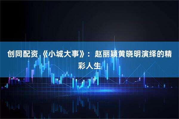 创同配资 《小城大事》：赵丽颖黄晓明演绎的精彩人生