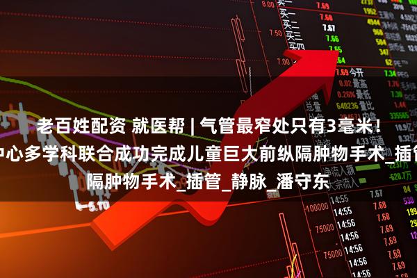 老百姓配资 就医帮 | 气管最窄处只有3毫米！首都儿童医学中心多学科联合成功完成儿童巨大前纵隔肿物手术_插管_静脉_潘守东