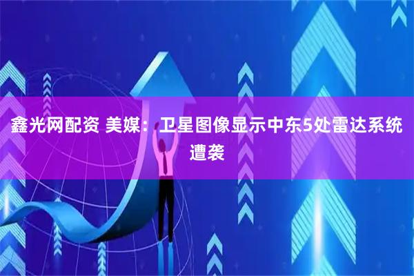 鑫光网配资 美媒：卫星图像显示中东5处雷达系统遭袭