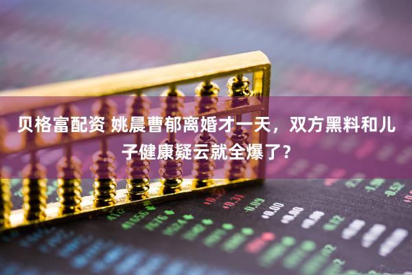 贝格富配资 姚晨曹郁离婚才一天，双方黑料和儿子健康疑云就全爆了？